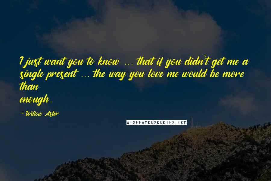 Willow Aster Quotes: I just want you to know ... that if you didn't get me a single present ... the way you love me would be more than enough.