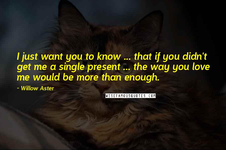 Willow Aster Quotes: I just want you to know ... that if you didn't get me a single present ... the way you love me would be more than enough.