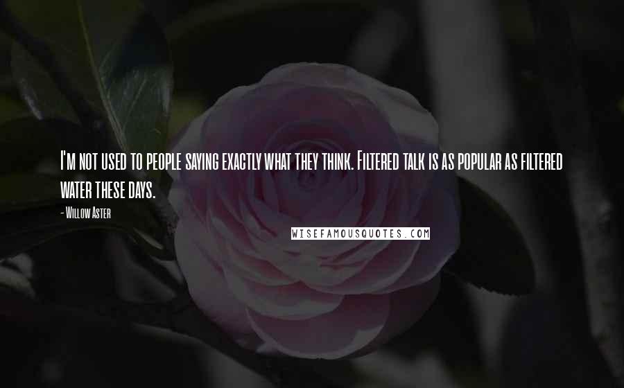 Willow Aster Quotes: I'm not used to people saying exactly what they think. Filtered talk is as popular as filtered water these days.