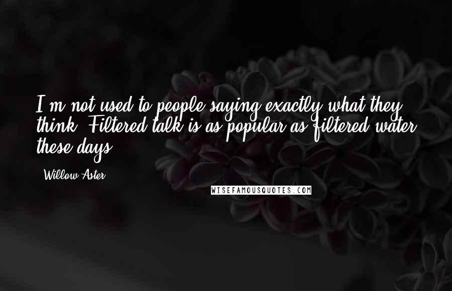 Willow Aster Quotes: I'm not used to people saying exactly what they think. Filtered talk is as popular as filtered water these days.