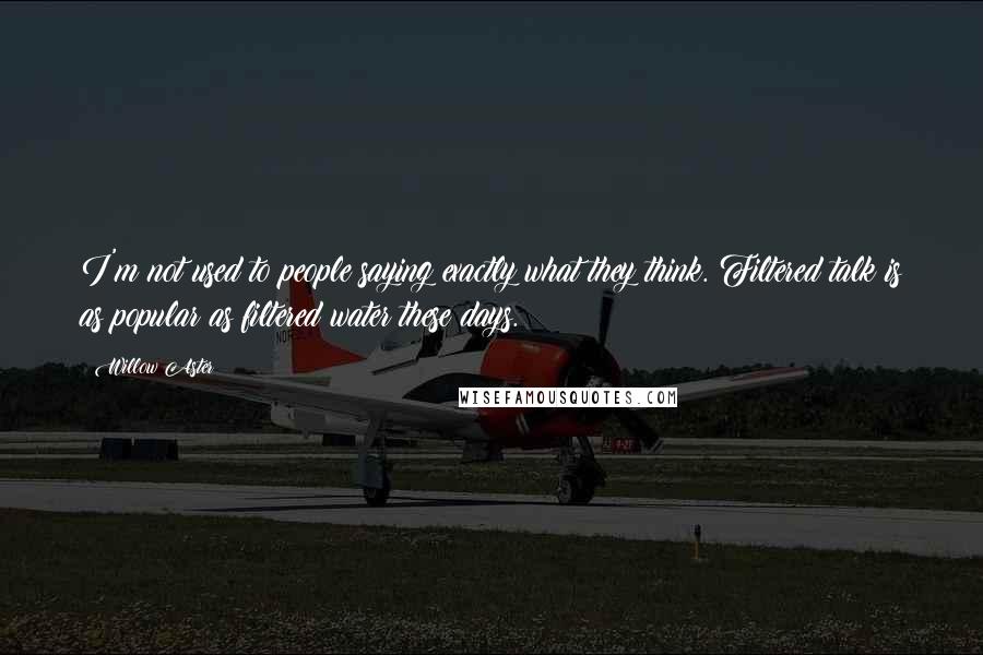 Willow Aster Quotes: I'm not used to people saying exactly what they think. Filtered talk is as popular as filtered water these days.