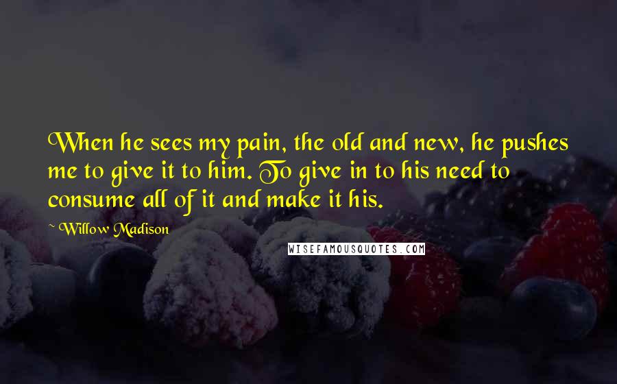Willow Madison Quotes: When he sees my pain, the old and new, he pushes me to give it to him. To give in to his need to consume all of it and make it his.