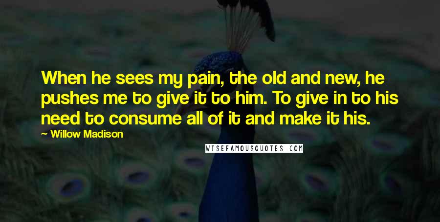 Willow Madison Quotes: When he sees my pain, the old and new, he pushes me to give it to him. To give in to his need to consume all of it and make it his.