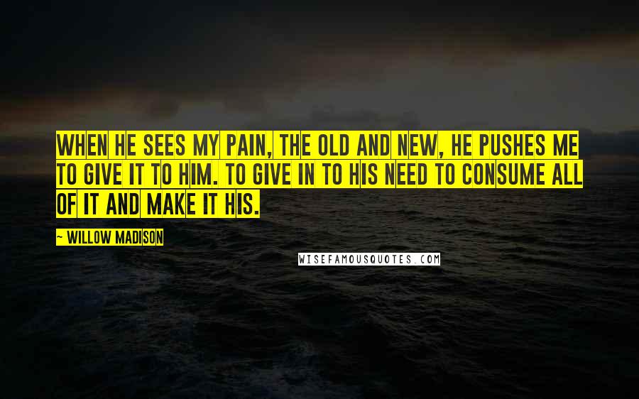 Willow Madison Quotes: When he sees my pain, the old and new, he pushes me to give it to him. To give in to his need to consume all of it and make it his.