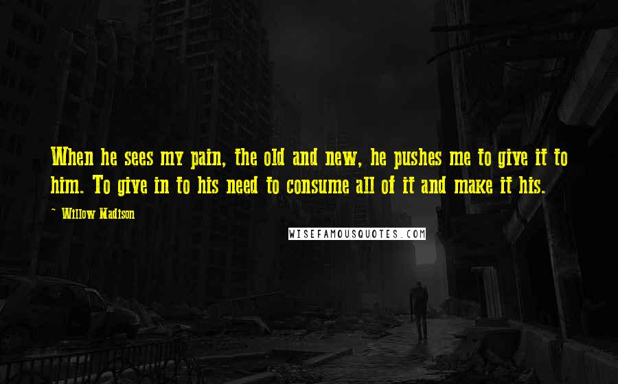 Willow Madison Quotes: When he sees my pain, the old and new, he pushes me to give it to him. To give in to his need to consume all of it and make it his.