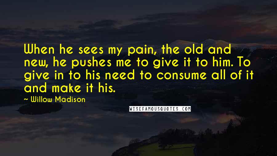 Willow Madison Quotes: When he sees my pain, the old and new, he pushes me to give it to him. To give in to his need to consume all of it and make it his.
