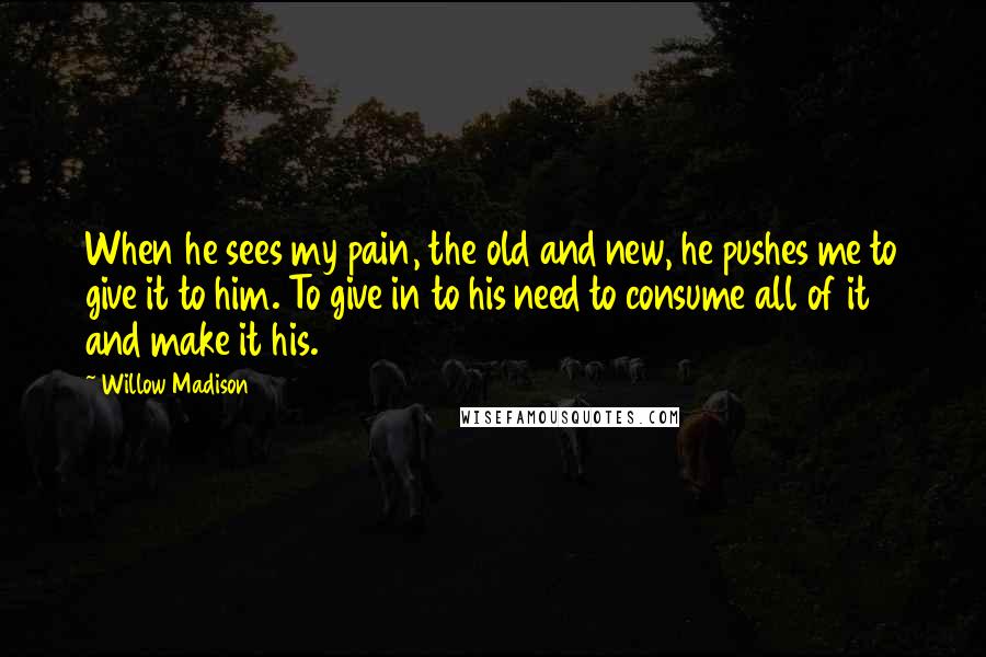 Willow Madison Quotes: When he sees my pain, the old and new, he pushes me to give it to him. To give in to his need to consume all of it and make it his.