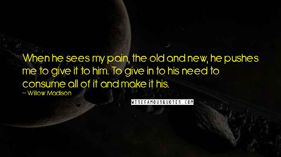 Willow Madison Quotes: When he sees my pain, the old and new, he pushes me to give it to him. To give in to his need to consume all of it and make it his.