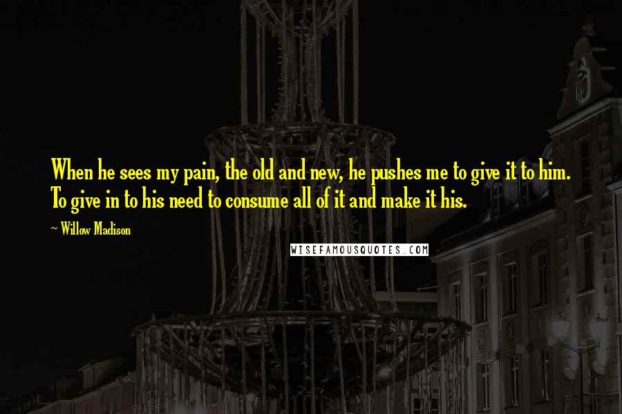 Willow Madison Quotes: When he sees my pain, the old and new, he pushes me to give it to him. To give in to his need to consume all of it and make it his.