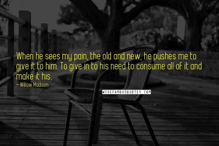 Willow Madison Quotes: When he sees my pain, the old and new, he pushes me to give it to him. To give in to his need to consume all of it and make it his.