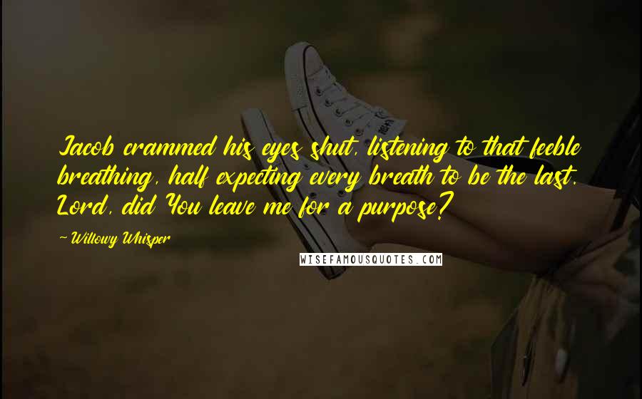 Willowy Whisper Quotes: Jacob crammed his eyes shut, listening to that feeble breathing, half expecting every breath to be the last. Lord, did You leave me for a purpose?
