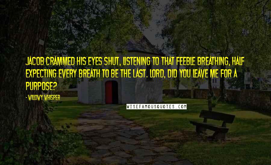 Willowy Whisper Quotes: Jacob crammed his eyes shut, listening to that feeble breathing, half expecting every breath to be the last. Lord, did You leave me for a purpose?