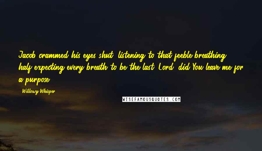 Willowy Whisper Quotes: Jacob crammed his eyes shut, listening to that feeble breathing, half expecting every breath to be the last. Lord, did You leave me for a purpose?