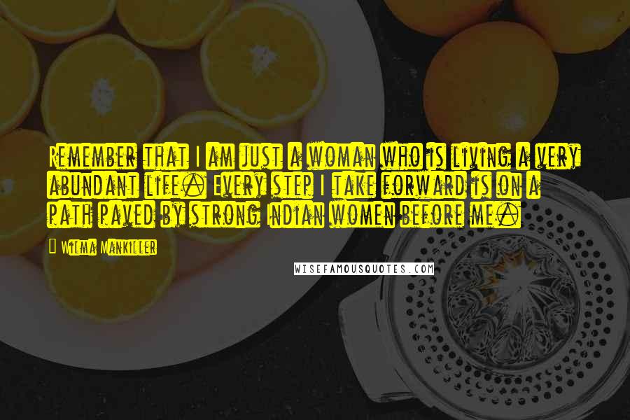 Wilma Mankiller Quotes: Remember that I am just a woman who is living a very abundant life. Every step I take forward is on a path paved by strong Indian women before me.