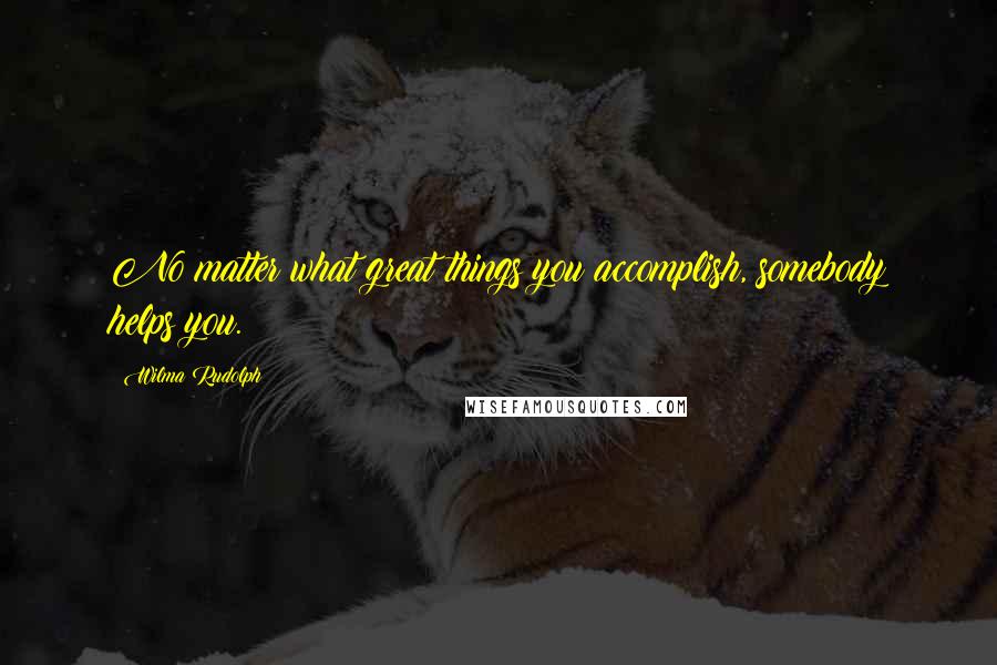 Wilma Rudolph Quotes: No matter what great things you accomplish, somebody helps you.
