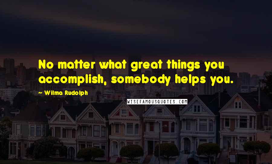Wilma Rudolph Quotes: No matter what great things you accomplish, somebody helps you.