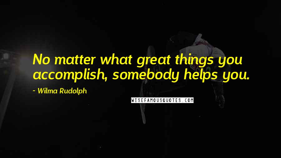 Wilma Rudolph Quotes: No matter what great things you accomplish, somebody helps you.
