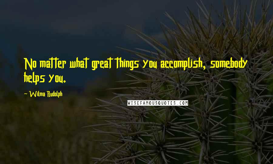 Wilma Rudolph Quotes: No matter what great things you accomplish, somebody helps you.