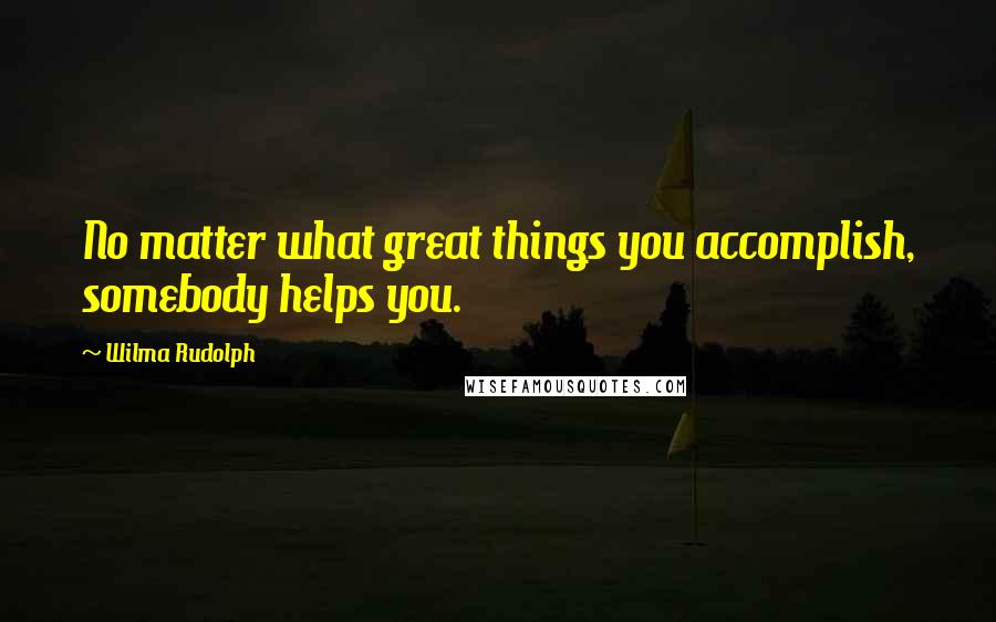 Wilma Rudolph Quotes: No matter what great things you accomplish, somebody helps you.