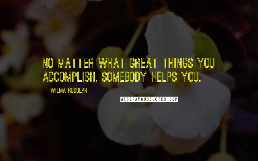 Wilma Rudolph Quotes: No matter what great things you accomplish, somebody helps you.