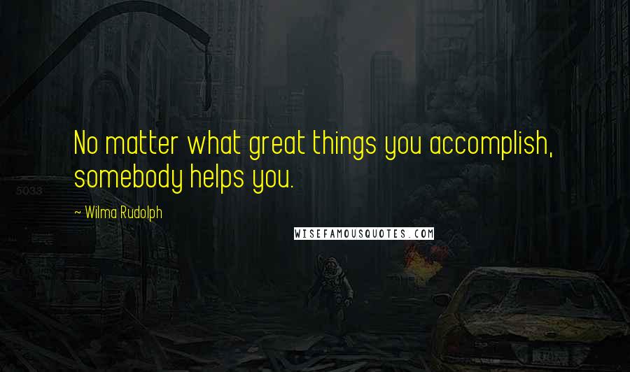 Wilma Rudolph Quotes: No matter what great things you accomplish, somebody helps you.
