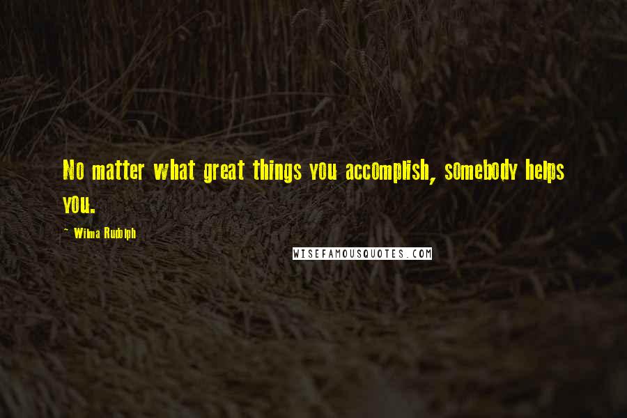 Wilma Rudolph Quotes: No matter what great things you accomplish, somebody helps you.