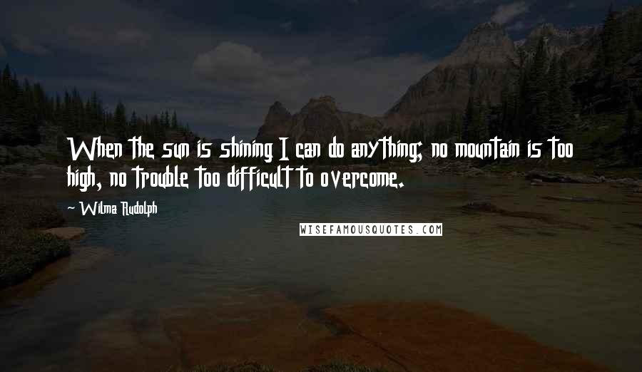 Wilma Rudolph Quotes: When the sun is shining I can do anything; no mountain is too high, no trouble too difficult to overcome.