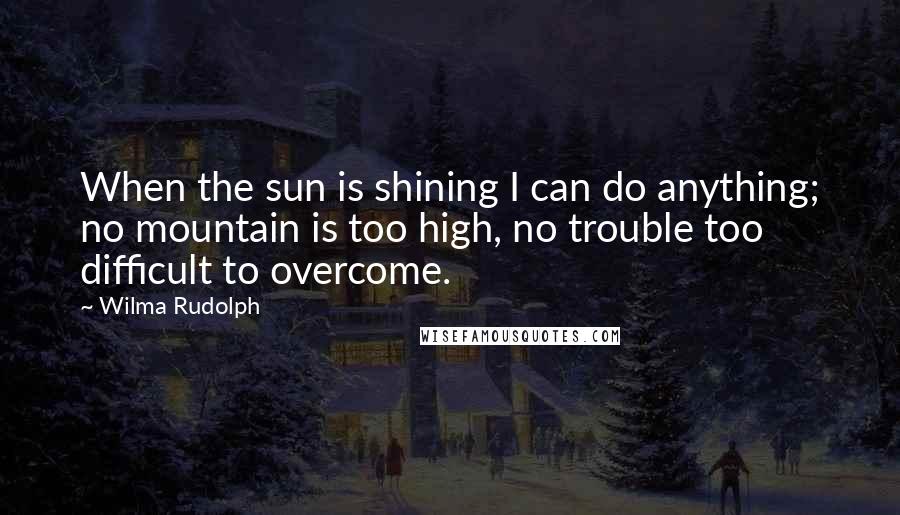 Wilma Rudolph Quotes: When the sun is shining I can do anything; no mountain is too high, no trouble too difficult to overcome.