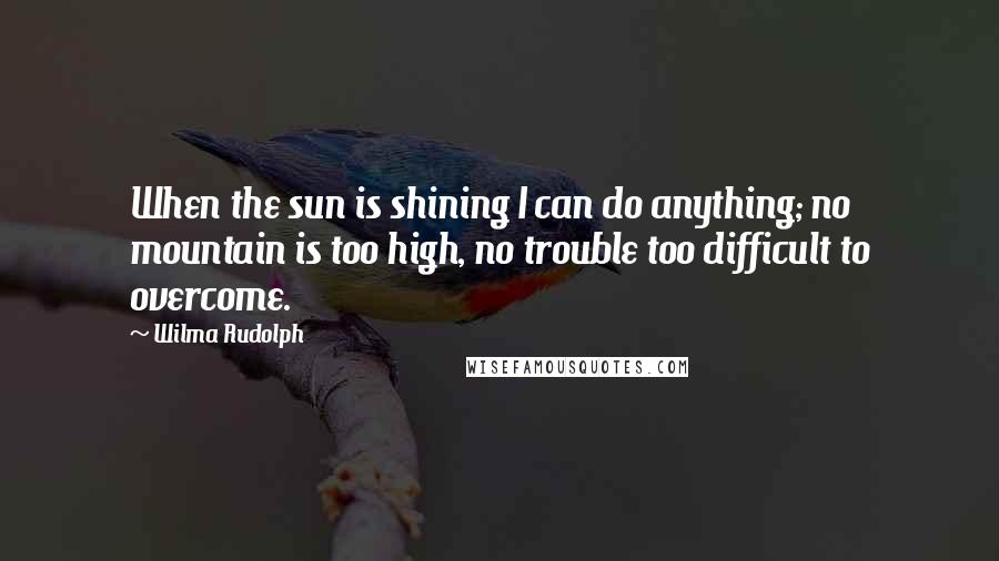 Wilma Rudolph Quotes: When the sun is shining I can do anything; no mountain is too high, no trouble too difficult to overcome.