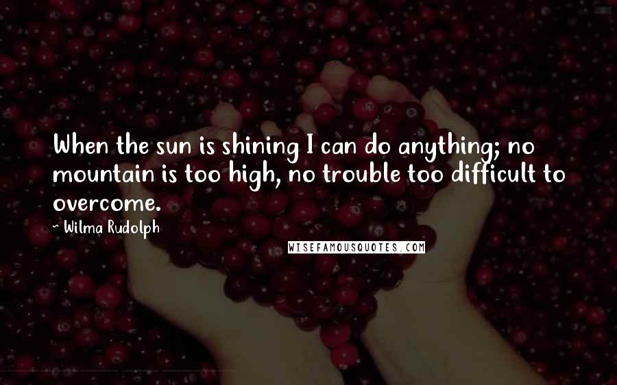 Wilma Rudolph Quotes: When the sun is shining I can do anything; no mountain is too high, no trouble too difficult to overcome.