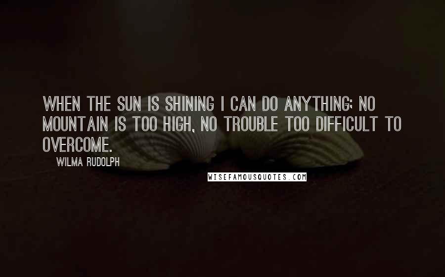 Wilma Rudolph Quotes: When the sun is shining I can do anything; no mountain is too high, no trouble too difficult to overcome.