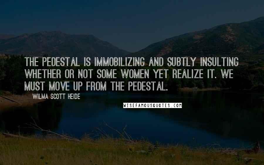 Wilma Scott Heide Quotes: The pedestal is immobilizing and subtly insulting whether or not some women yet realize it. We must move up from the pedestal.