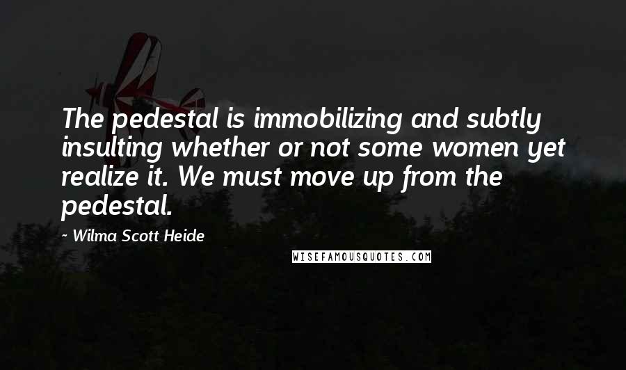 Wilma Scott Heide Quotes: The pedestal is immobilizing and subtly insulting whether or not some women yet realize it. We must move up from the pedestal.