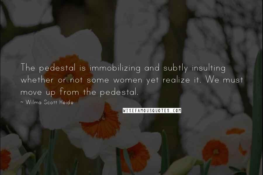 Wilma Scott Heide Quotes: The pedestal is immobilizing and subtly insulting whether or not some women yet realize it. We must move up from the pedestal.