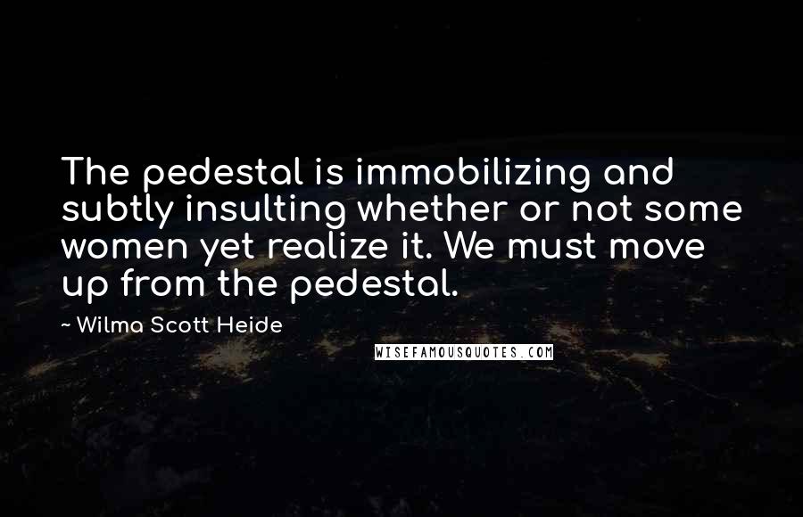 Wilma Scott Heide Quotes: The pedestal is immobilizing and subtly insulting whether or not some women yet realize it. We must move up from the pedestal.