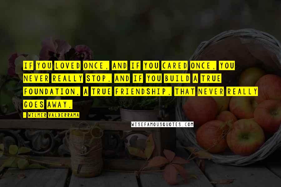 Wilmer Valderrama Quotes: If you loved once, and if you cared once, you never really stop. And if you build a true foundation, a true friendship, that never really goes away.