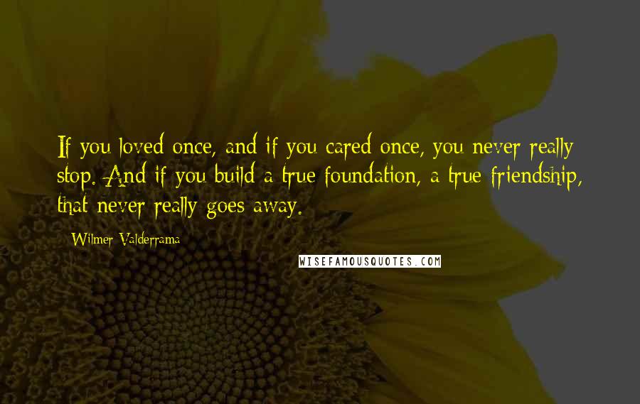 Wilmer Valderrama Quotes: If you loved once, and if you cared once, you never really stop. And if you build a true foundation, a true friendship, that never really goes away.
