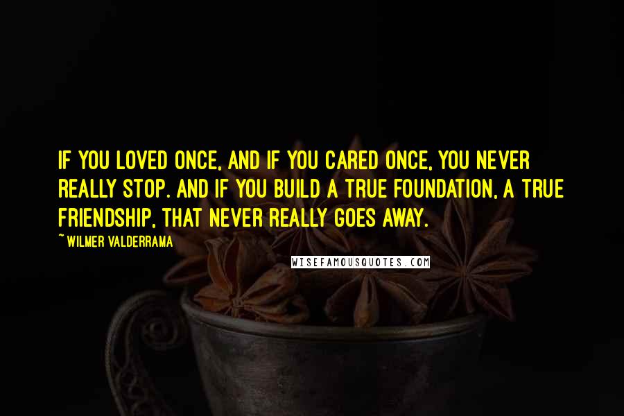 Wilmer Valderrama Quotes: If you loved once, and if you cared once, you never really stop. And if you build a true foundation, a true friendship, that never really goes away.