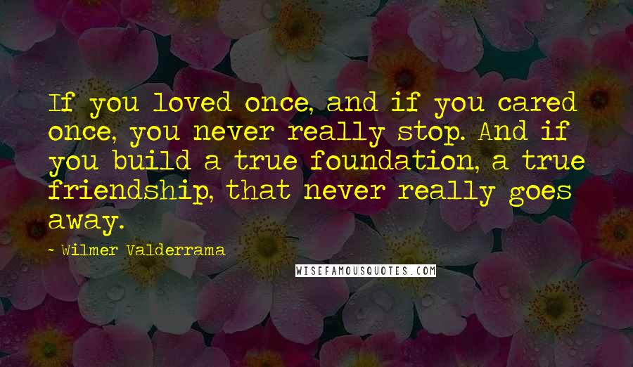 Wilmer Valderrama Quotes: If you loved once, and if you cared once, you never really stop. And if you build a true foundation, a true friendship, that never really goes away.