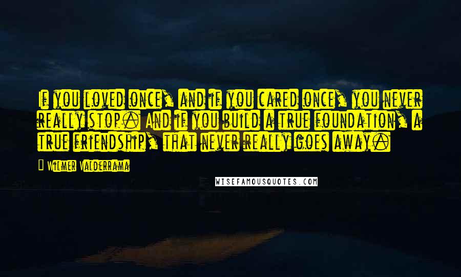 Wilmer Valderrama Quotes: If you loved once, and if you cared once, you never really stop. And if you build a true foundation, a true friendship, that never really goes away.