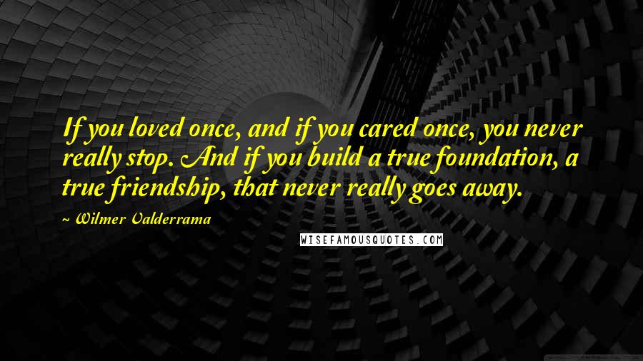 Wilmer Valderrama Quotes: If you loved once, and if you cared once, you never really stop. And if you build a true foundation, a true friendship, that never really goes away.