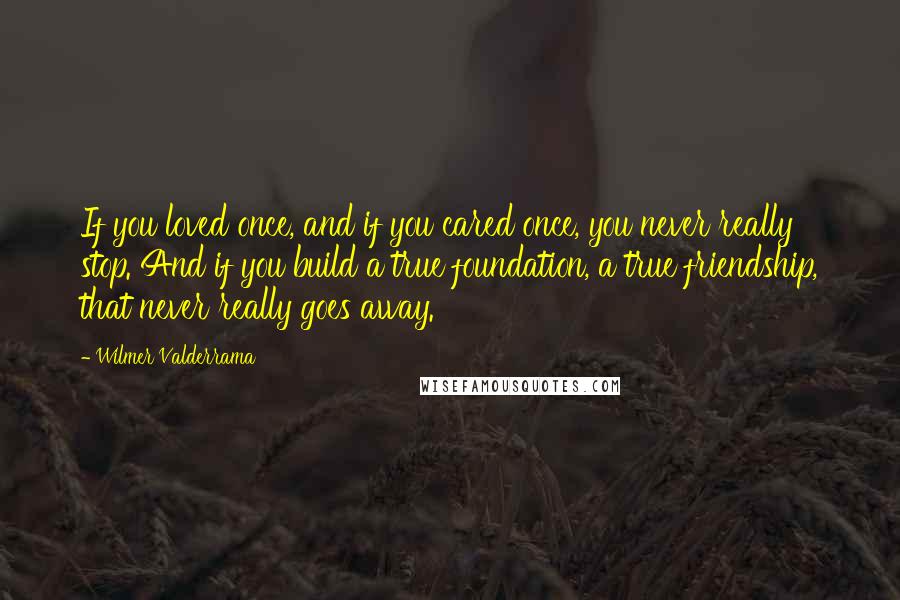 Wilmer Valderrama Quotes: If you loved once, and if you cared once, you never really stop. And if you build a true foundation, a true friendship, that never really goes away.