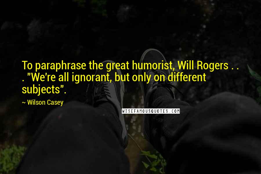 Wilson Casey Quotes: To paraphrase the great humorist, Will Rogers . . . "We're all ignorant, but only on different subjects".