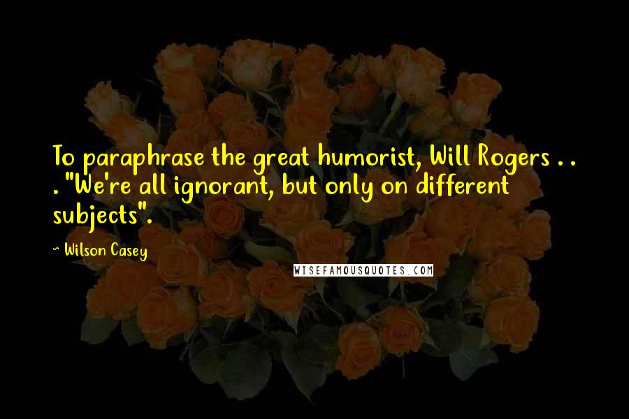 Wilson Casey Quotes: To paraphrase the great humorist, Will Rogers . . . "We're all ignorant, but only on different subjects".