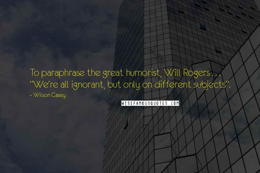 Wilson Casey Quotes: To paraphrase the great humorist, Will Rogers . . . "We're all ignorant, but only on different subjects".