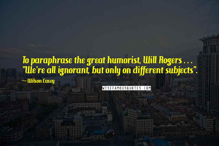 Wilson Casey Quotes: To paraphrase the great humorist, Will Rogers . . . "We're all ignorant, but only on different subjects".
