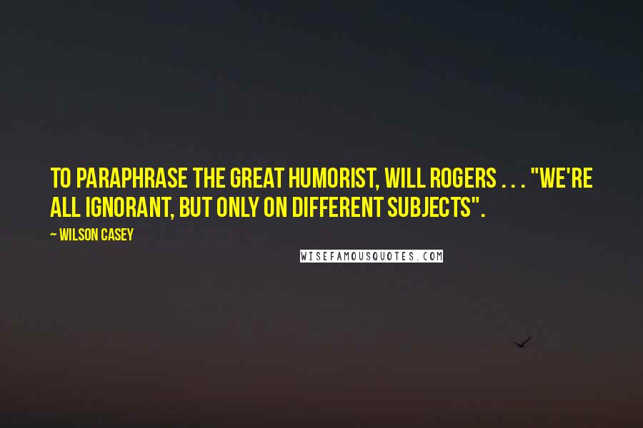 Wilson Casey Quotes: To paraphrase the great humorist, Will Rogers . . . "We're all ignorant, but only on different subjects".