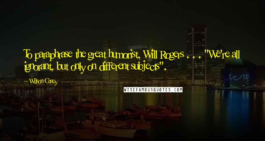 Wilson Casey Quotes: To paraphrase the great humorist, Will Rogers . . . "We're all ignorant, but only on different subjects".