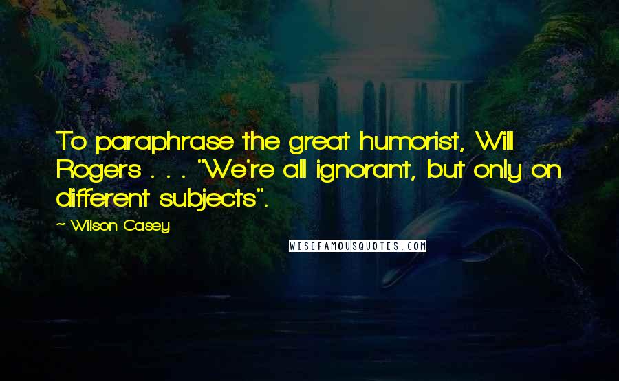 Wilson Casey Quotes: To paraphrase the great humorist, Will Rogers . . . "We're all ignorant, but only on different subjects".