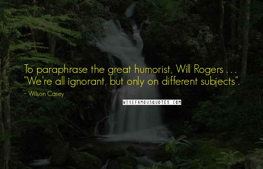 Wilson Casey Quotes: To paraphrase the great humorist, Will Rogers . . . "We're all ignorant, but only on different subjects".